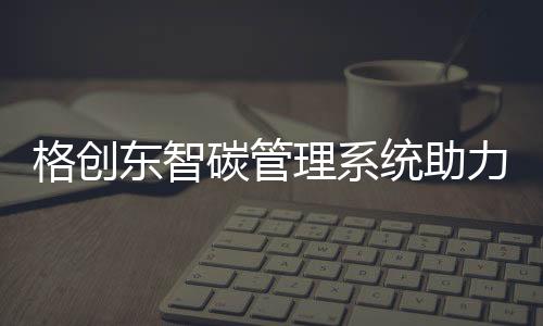 格创东智碳管理系统助力制造业实现碳达峰碳中和目标