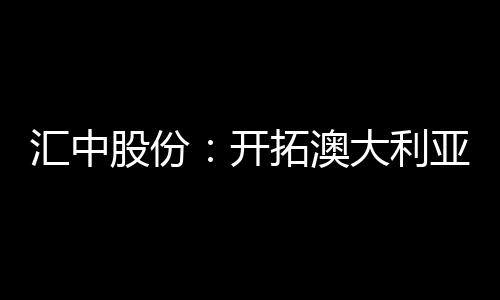 汇中股份：开拓澳大利亚市场 全资子公司完成设立登记